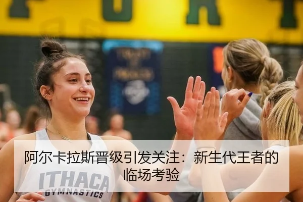 阿尔卡拉斯晋级引发关注：新生代王者的临场考验